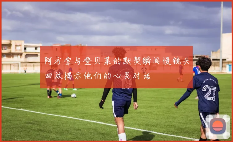 阿方索与登贝莱的默契瞬间慢镜头回放揭示他们的心灵对话