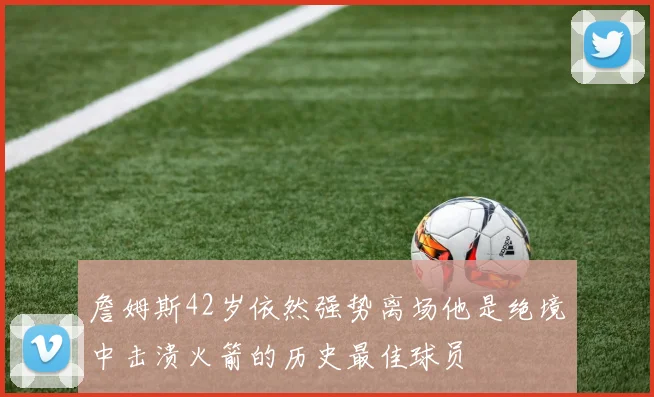 詹姆斯42岁依然强势离场他是绝境中击溃火箭的历史最佳球员