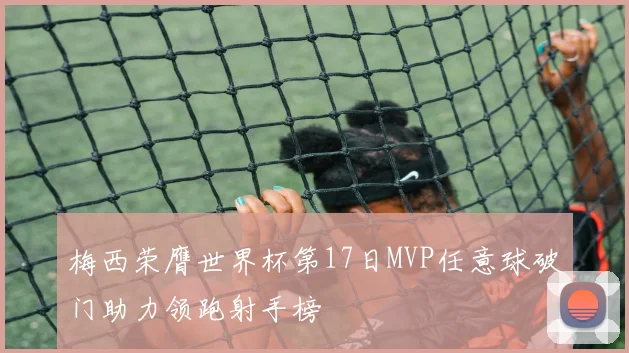 梅西荣膺世界杯第17日MVP任意球破门助力领跑射手榜