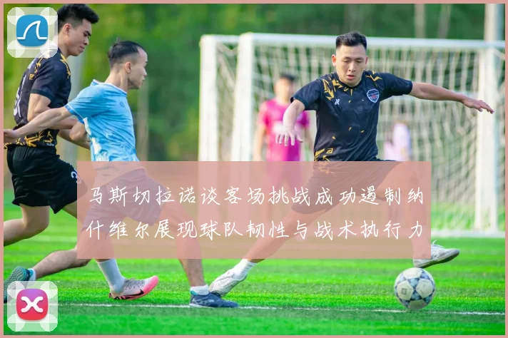 马斯切拉诺谈客场挑战成功遏制纳什维尔展现球队韧性与战术执行力