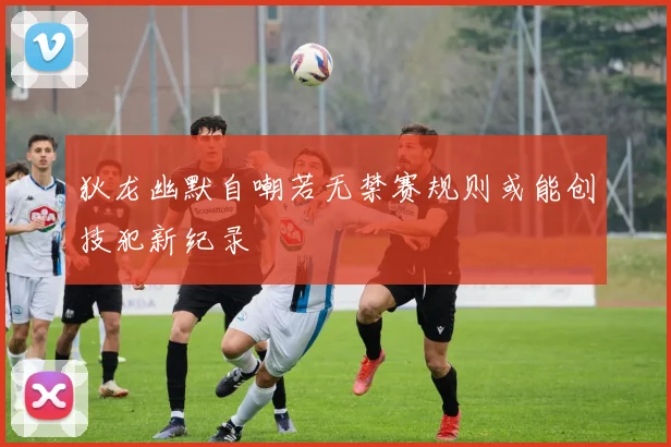 狄龙幽默自嘲若无禁赛规则或能创技犯新纪录