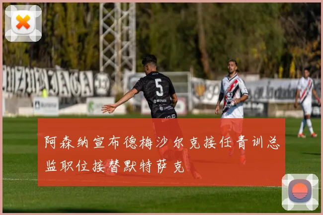 阿森纳宣布德梅沙尔克接任青训总监职位接替默特萨克
