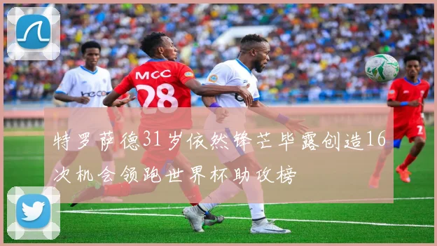 特罗萨德31岁依然锋芒毕露创造16次机会领跑世界杯助攻榜