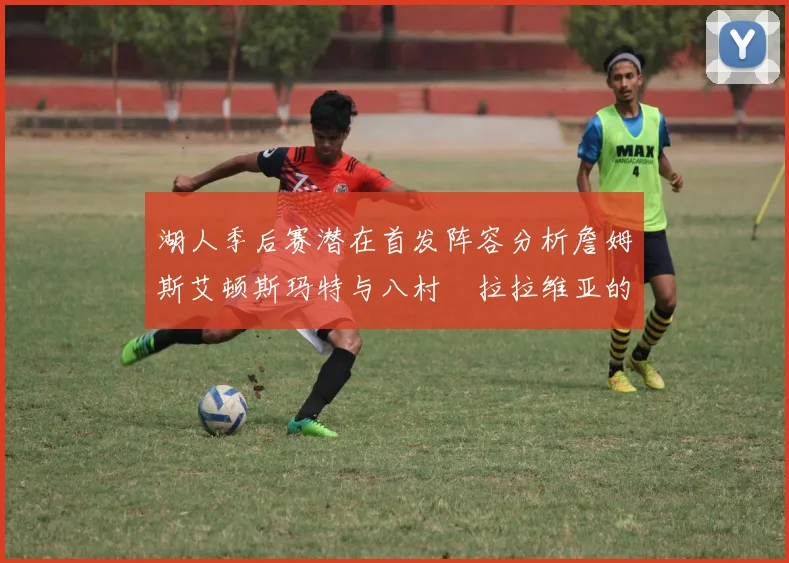 湖人季后赛潜在首发阵容分析詹姆斯艾顿斯玛特与八村塁拉拉维亚的组合前景