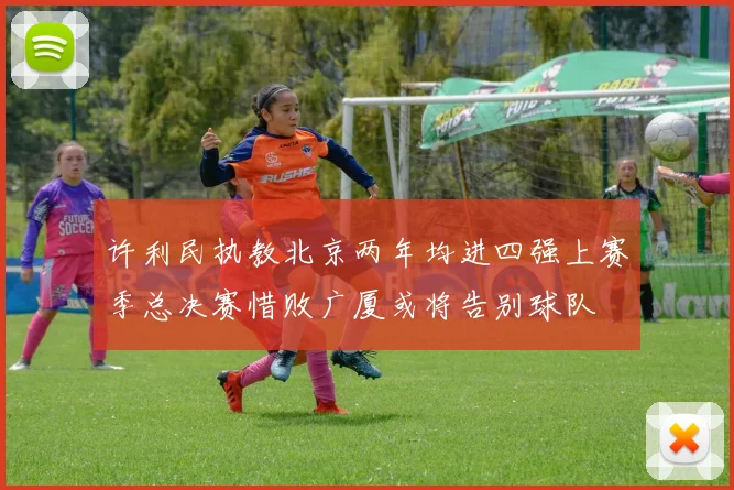 许利民执教北京两年均进四强上赛季总决赛惜败广厦或将告别球队