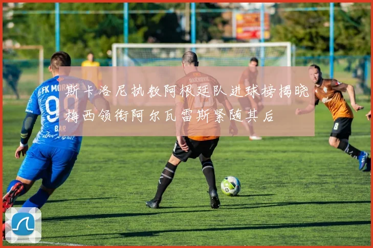 斯卡洛尼执教阿根廷队进球榜揭晓梅西领衔阿尔瓦雷斯紧随其后