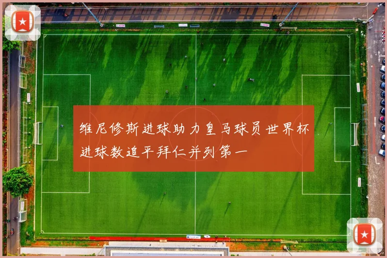 维尼修斯进球助力皇马球员世界杯进球数追平拜仁并列第一