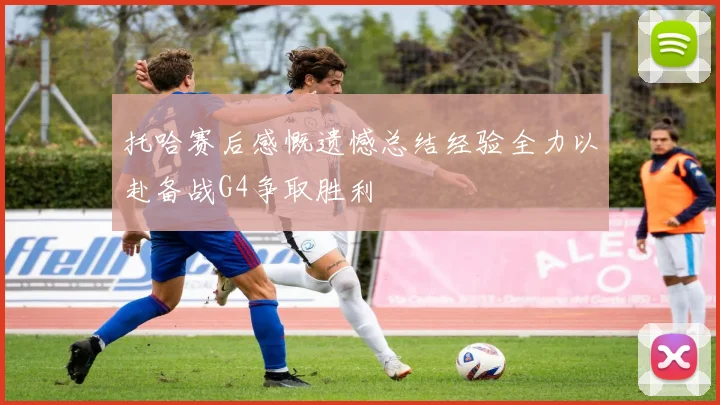 托哈赛后感慨遗憾总结经验全力以赴备战G4争取胜利