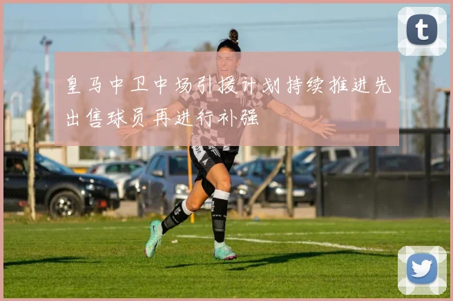 皇马中卫中场引援计划持续推进先出售球员再进行补强