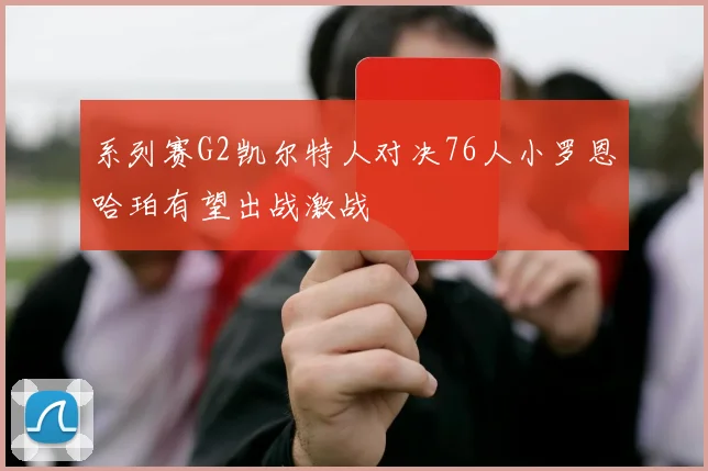 系列赛G2凯尔特人对决76人小罗恩哈珀有望出战激战