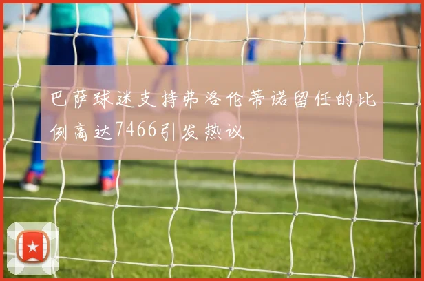 巴萨球迷支持弗洛伦蒂诺留任的比例高达7466引发热议