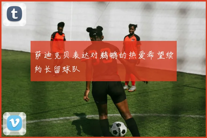 萨迪克贝表达对鹈鹕的热爱希望续约长留球队
