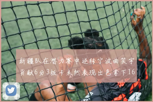 新疆队在潜力赛中逆转宁波曲笑宇贡献6分3板卡米然表现出色拿下16分