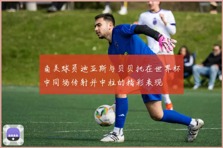 南美球员迪亚斯与贝贝托在世界杯中同场传射并中柱的精彩表现