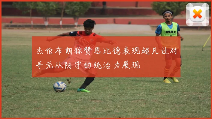 杰伦布朗称赞恩比德表现超凡让对手无从防守的统治力展现