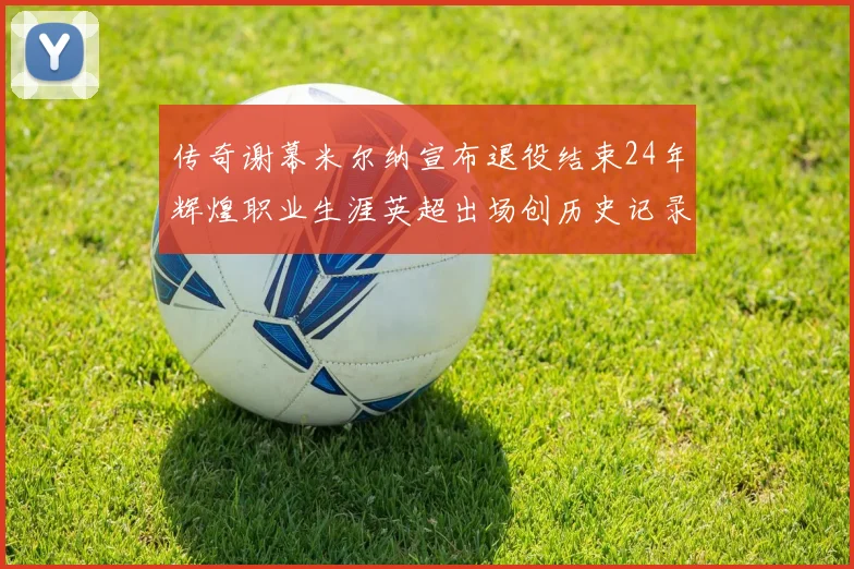 传奇谢幕米尔纳宣布退役结束24年辉煌职业生涯英超出场创历史记录