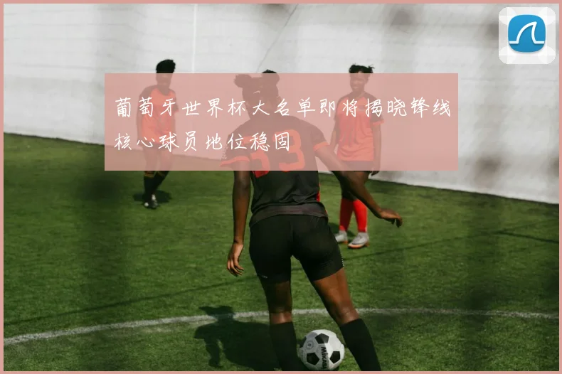 葡萄牙世界杯大名单即将揭晓锋线核心球员地位稳固