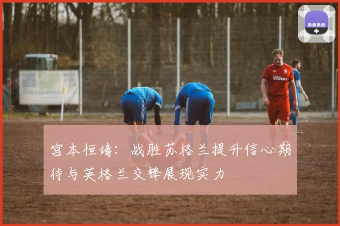 宫本恒靖：战胜苏格兰提升信心期待与英格兰交锋展现实力
