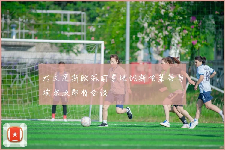 尤文图斯欧冠前景堪忧斯帕莱蒂与埃尔坎即将会谈