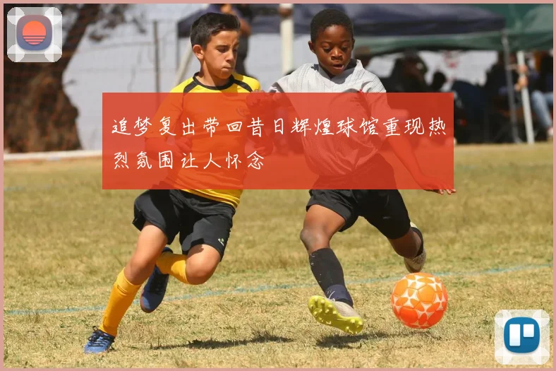 追梦复出带回昔日辉煌球馆重现热烈氛围让人怀念